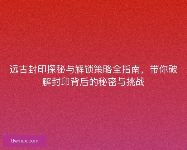 远古封印探秘与解锁策略全指南，带你破解封印背后的秘密与挑战