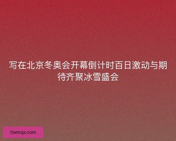 写在北京冬奥会开幕倒计时百日激动与期待齐聚冰雪盛会