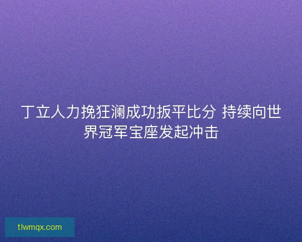 丁立人力挽狂澜成功扳平比分 持续向世界冠军宝座发起冲击