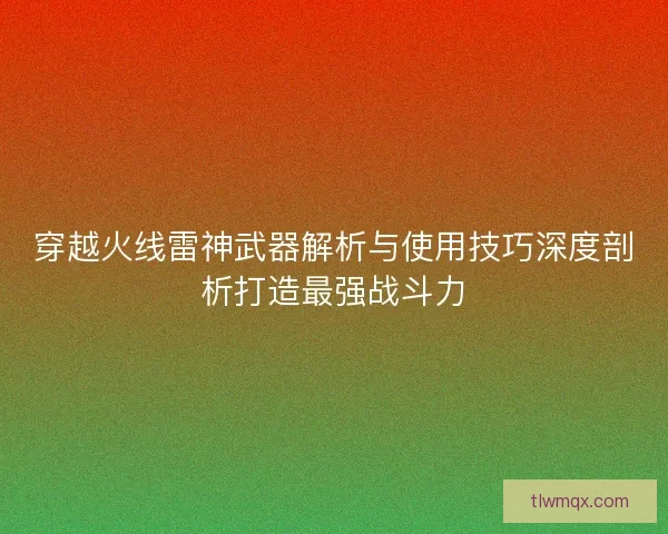 穿越火线雷神武器解析与使用技巧深度剖析打造最强战斗力